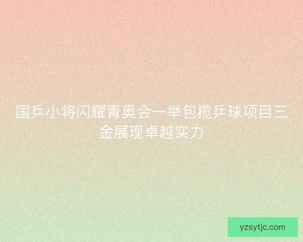 国乒小将闪耀青奥会一举包揽乒球项目三金展现卓越实力