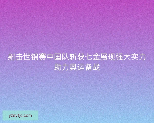 射击世锦赛中国队斩获七金展现强大实力助力奥运备战