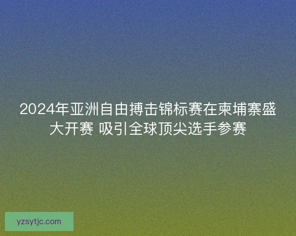 2024年亚洲自由搏击锦标赛在柬埔寨盛大开赛 吸引全球顶尖选手参赛