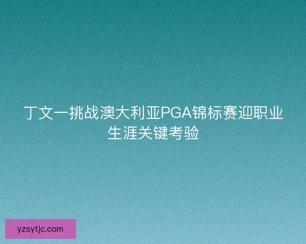丁文一挑战澳大利亚PGA锦标赛迎职业生涯关键考验