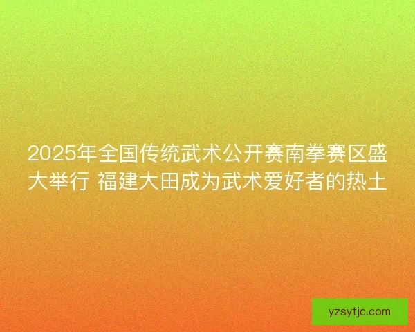 2025年全国传统武术公开赛南拳赛区盛大举行 福建大田成为武术爱好者的热土 2025年全国传统武术公开赛南拳赛区盛大举行 福建大田成为武术爱好者的热土