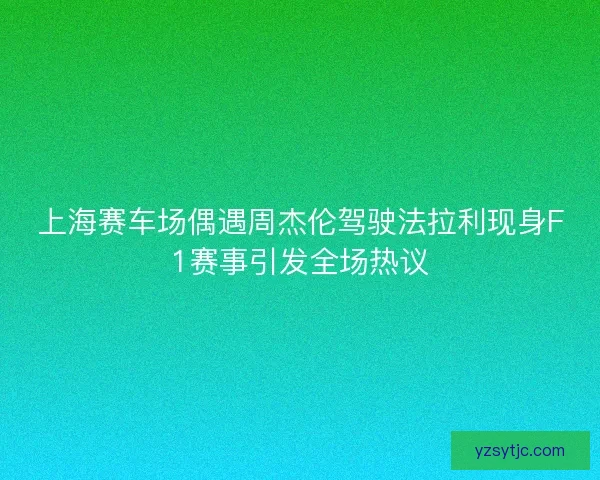 上海赛车场偶遇周杰伦驾驶法拉利现身F1赛事引发全场热议
