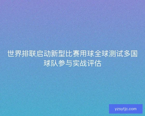 世界排联启动新型比赛用球全球测试多国球队参与实战评估 世界排联启动新型比赛用球全球测试多国球队参与实战评估