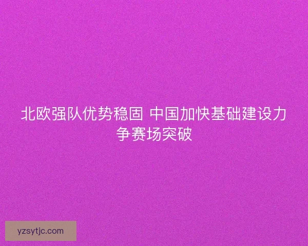 北欧强队优势稳固 中国加快基础建设力争赛场突破