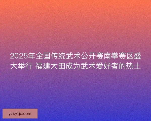 2025年全国传统武术公开赛南拳赛区盛大举行 福建大田成为武术爱好者的热土 2025年全国传统武术公开赛南拳赛区盛大举行 福建大田成为武术爱好者的热土
