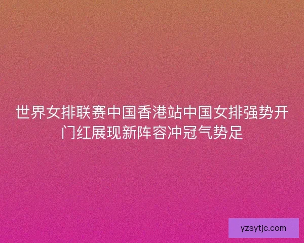 世界女排联赛中国香港站中国女排强势开门红展现新阵容冲冠气势足 世界女排联赛中国香港站中国女排强势开门红展现新阵容冲冠气势足