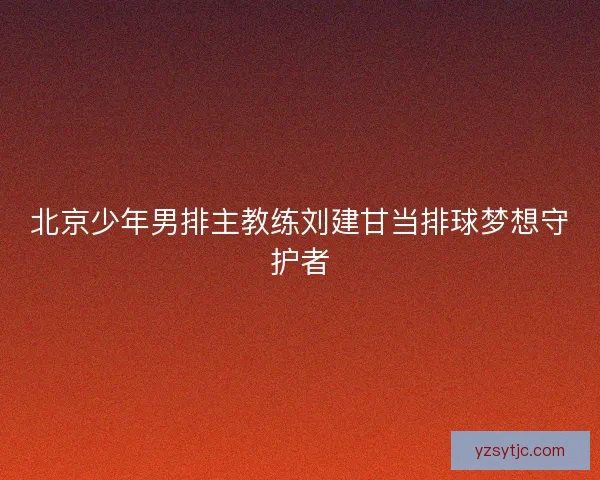 北京少年男排主教练刘建甘当排球梦想守护者 北京少年男排主教练刘建甘当排球梦想守护者