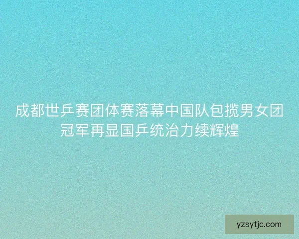 成都世乒赛团体赛落幕中国队包揽男女团冠军再显国乒统治力续辉煌