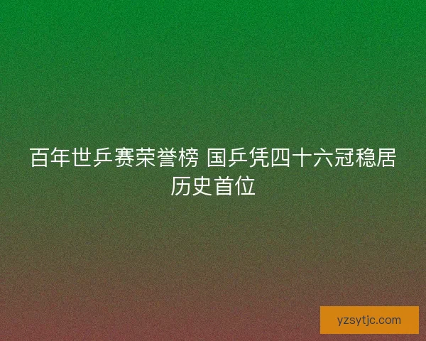 百年世乒赛荣誉榜 国乒凭四十六冠稳居历史首位