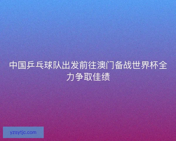 中国乒乓球队出发前往澳门备战世界杯全力争取佳绩