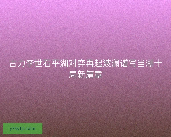 古力李世石平湖对弈再起波澜谱写当湖十局新篇章 古力李世石平湖对弈再起波澜谱写当湖十局新篇章