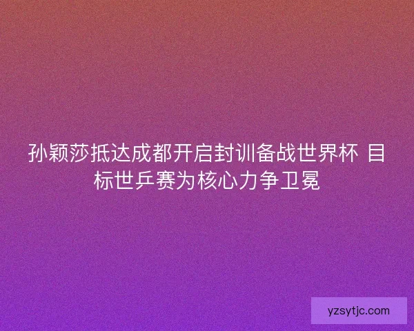 孙颖莎抵达成都开启封训备战世界杯 目标世乒赛为核心力争卫冕