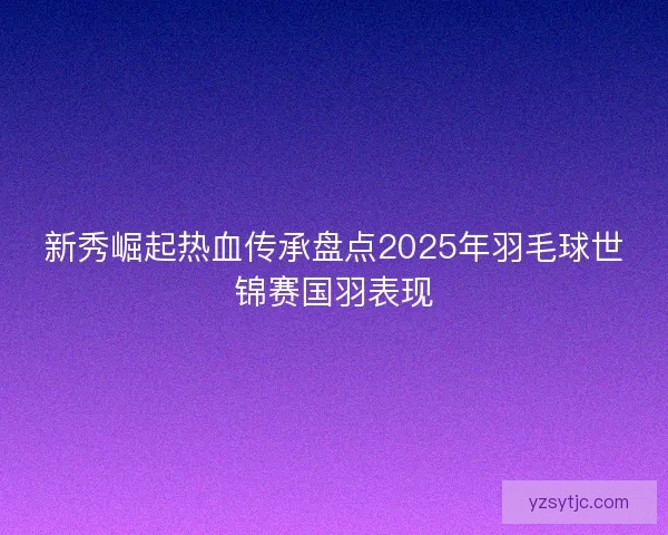 新秀崛起热血传承盘点2025年羽毛球世锦赛国羽表现
