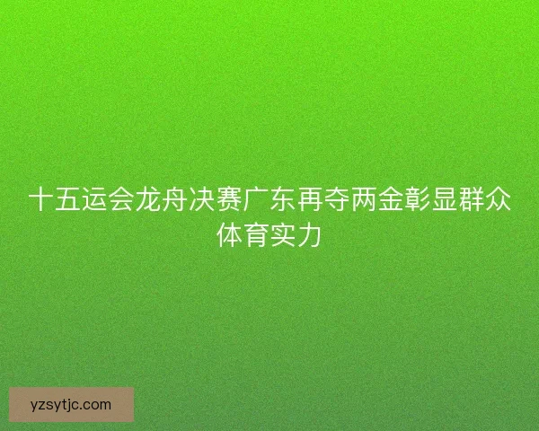 十五运会龙舟决赛广东再夺两金彰显群众体育实力